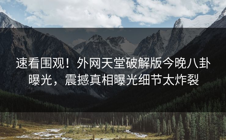 速看围观！外网天堂破解版今晚八卦曝光，震撼真相曝光细节太炸裂