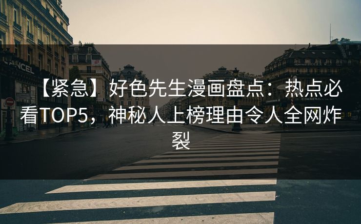 【紧急】好色先生漫画盘点：热点必看TOP5，神秘人上榜理由令人全网炸裂