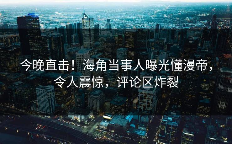 今晚直击！海角当事人曝光懂漫帝，令人震惊，评论区炸裂