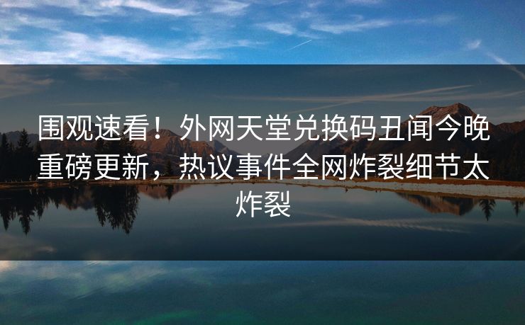 围观速看！外网天堂兑换码丑闻今晚重磅更新，热议事件全网炸裂细节太炸裂
