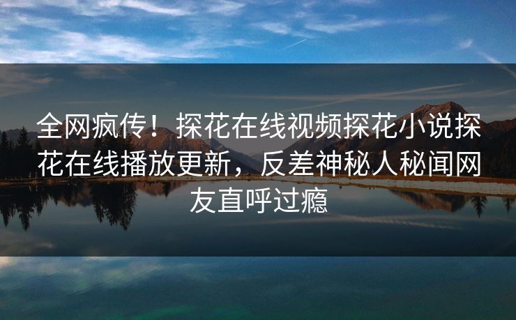 全网疯传！探花在线视频探花小说探花在线播放更新，反差神秘人秘闻网友直呼过瘾