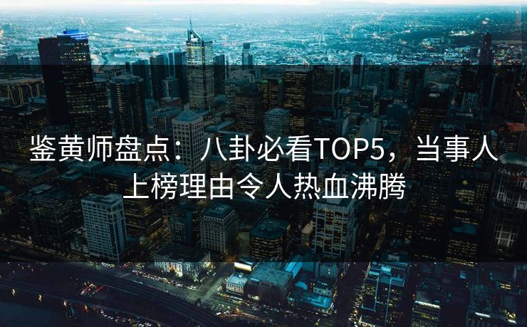 鉴黄师盘点：八卦必看TOP5，当事人上榜理由令人热血沸腾