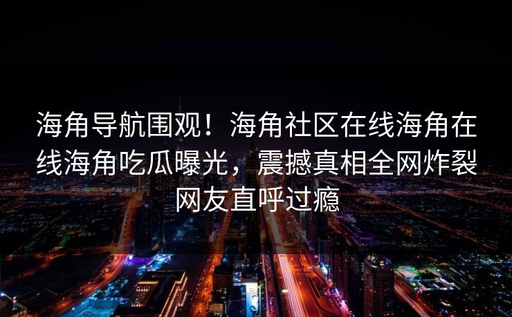海角导航围观！海角社区在线海角在线海角吃瓜曝光，震撼真相全网炸裂网友直呼过瘾