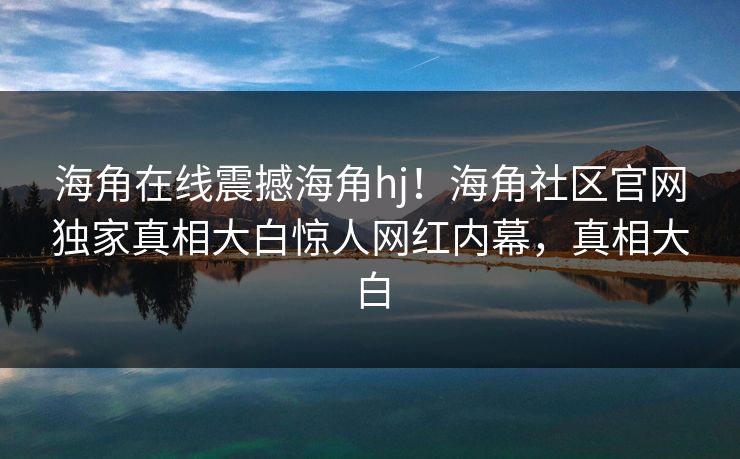 海角在线震撼海角hj！海角社区官网独家真相大白惊人网红内幕，真相大白