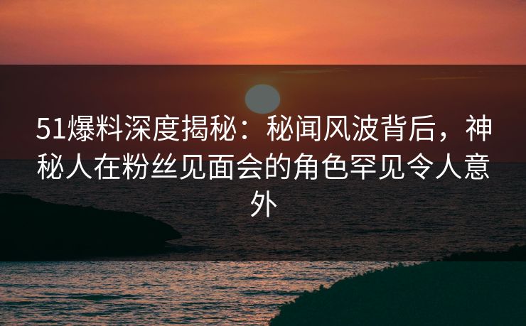 51爆料深度揭秘：秘闻风波背后，神秘人在粉丝见面会的角色罕见令人意外