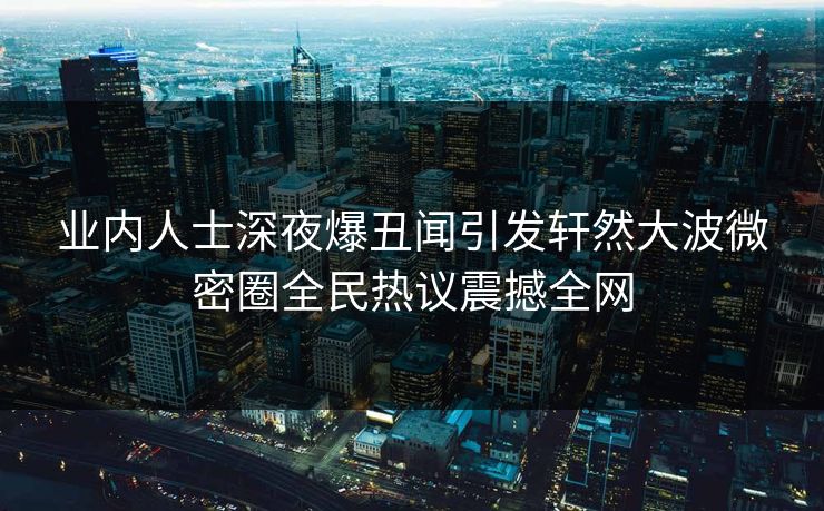 业内人士深夜爆丑闻引发轩然大波微密圈全民热议震撼全网