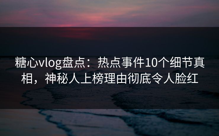 糖心vlog盘点：热点事件10个细节真相，神秘人上榜理由彻底令人脸红