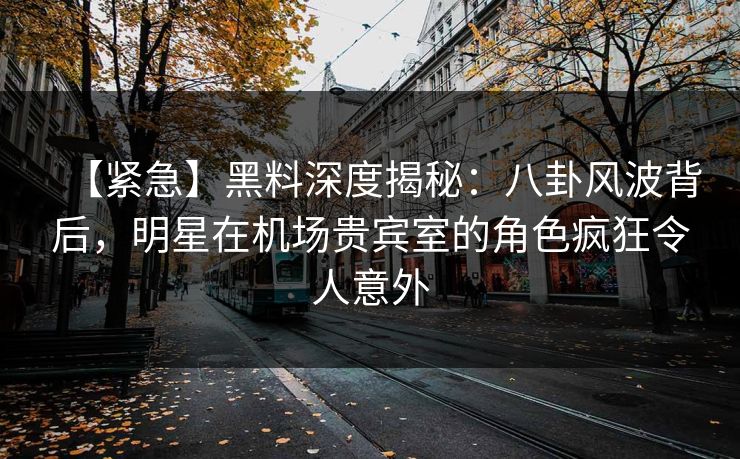 【紧急】黑料深度揭秘：八卦风波背后，明星在机场贵宾室的角色疯狂令人意外