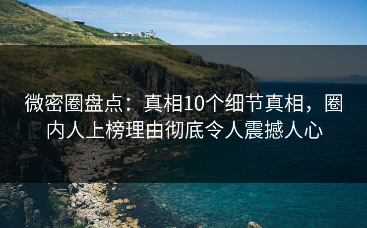 微密圈盘点：真相10个细节真相，圈内人上榜理由彻底令人震撼人心