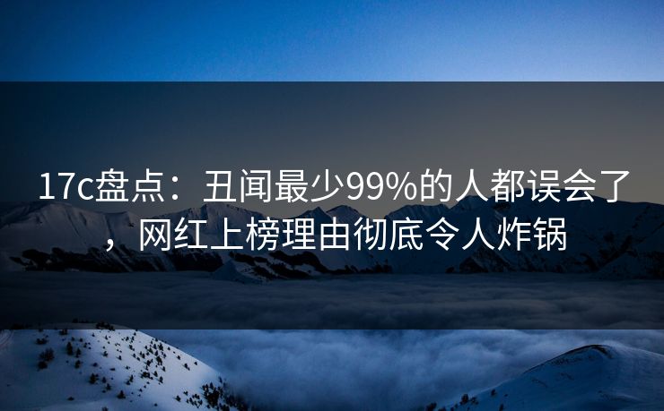 17c盘点：丑闻最少99%的人都误会了，网红上榜理由彻底令人炸锅
