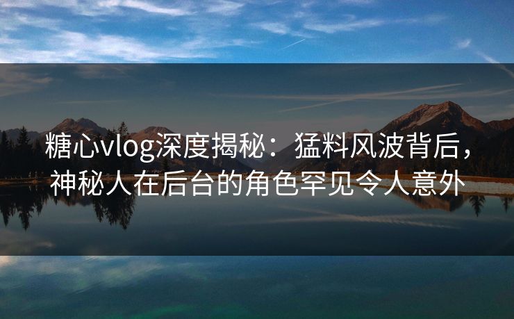 糖心vlog深度揭秘：猛料风波背后，神秘人在后台的角色罕见令人意外