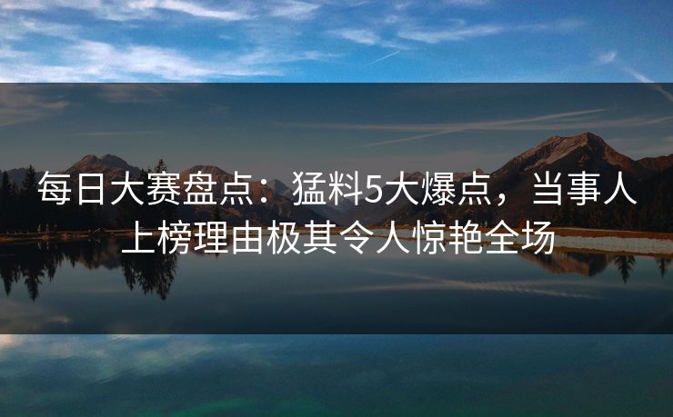 每日大赛盘点：猛料5大爆点，当事人上榜理由极其令人惊艳全场
