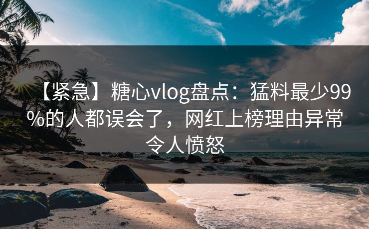 【紧急】糖心vlog盘点：猛料最少99%的人都误会了，网红上榜理由异常令人愤怒