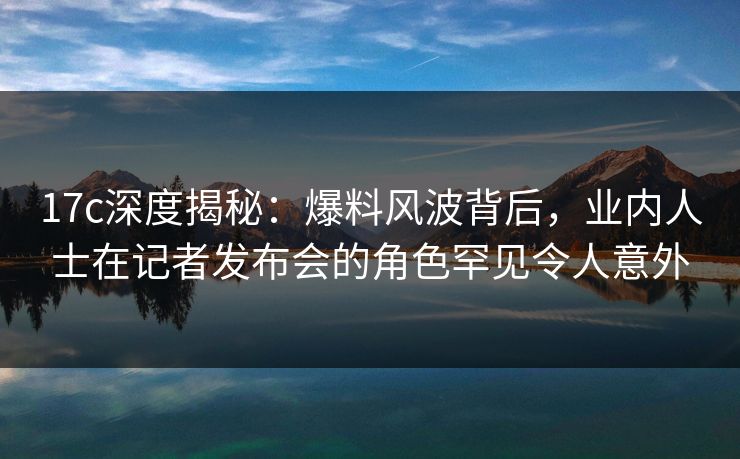17c深度揭秘：爆料风波背后，业内人士在记者发布会的角色罕见令人意外