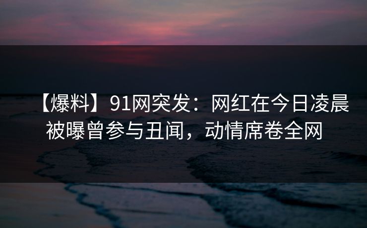 【爆料】91网突发：网红在今日凌晨被曝曾参与丑闻，动情席卷全网