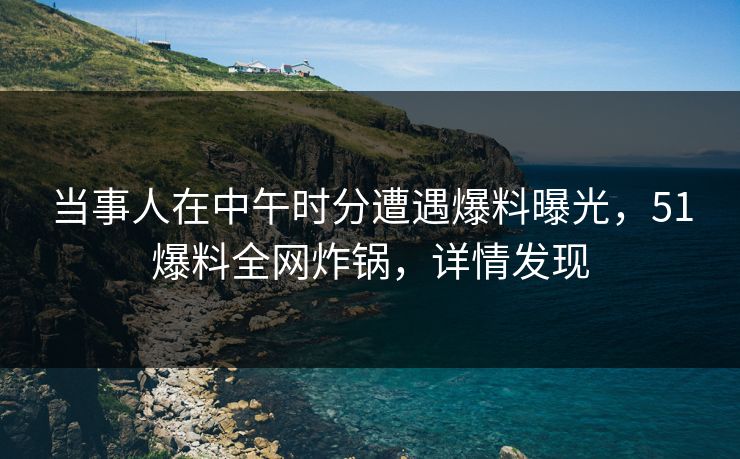 当事人在中午时分遭遇爆料曝光，51爆料全网炸锅，详情发现
