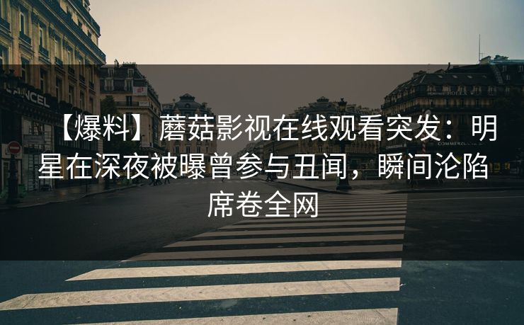 【爆料】蘑菇影视在线观看突发：明星在深夜被曝曾参与丑闻，瞬间沦陷席卷全网