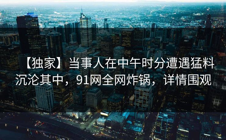 【独家】当事人在中午时分遭遇猛料沉沦其中，91网全网炸锅，详情围观