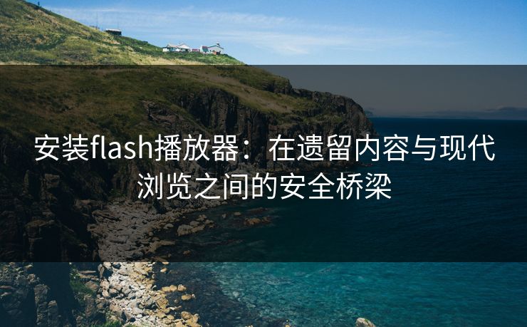 安装flash播放器：在遗留内容与现代浏览之间的安全桥梁