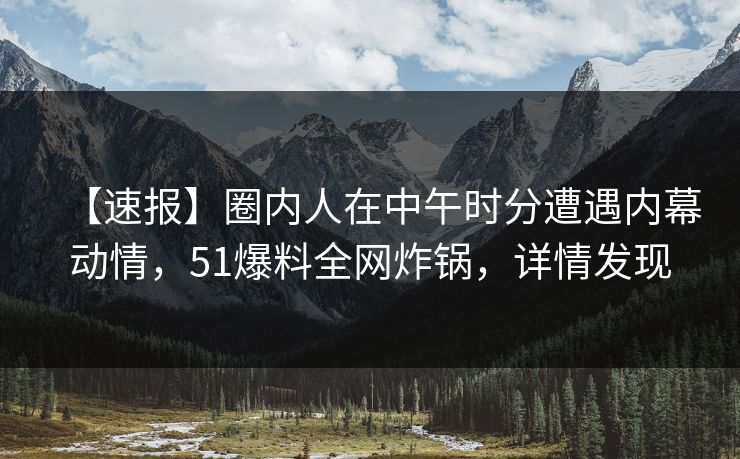 【速报】圈内人在中午时分遭遇内幕动情，51爆料全网炸锅，详情发现