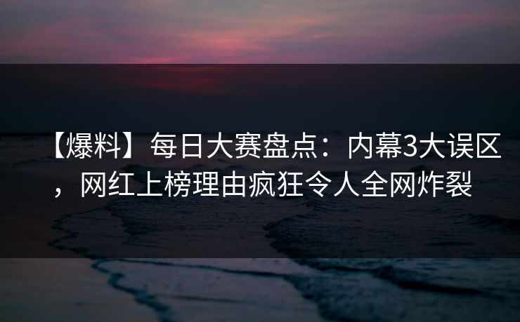 【爆料】每日大赛盘点：内幕3大误区，网红上榜理由疯狂令人全网炸裂