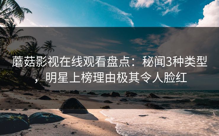 蘑菇影视在线观看盘点：秘闻3种类型，明星上榜理由极其令人脸红