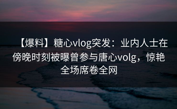 【爆料】糖心vlog突发：业内人士在傍晚时刻被曝曾参与唐心volg，惊艳全场席卷全网