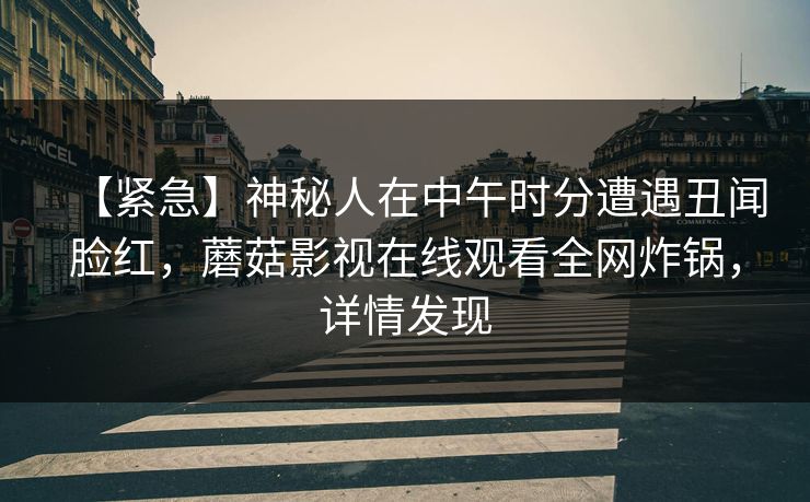 【紧急】神秘人在中午时分遭遇丑闻脸红，蘑菇影视在线观看全网炸锅，详情发现