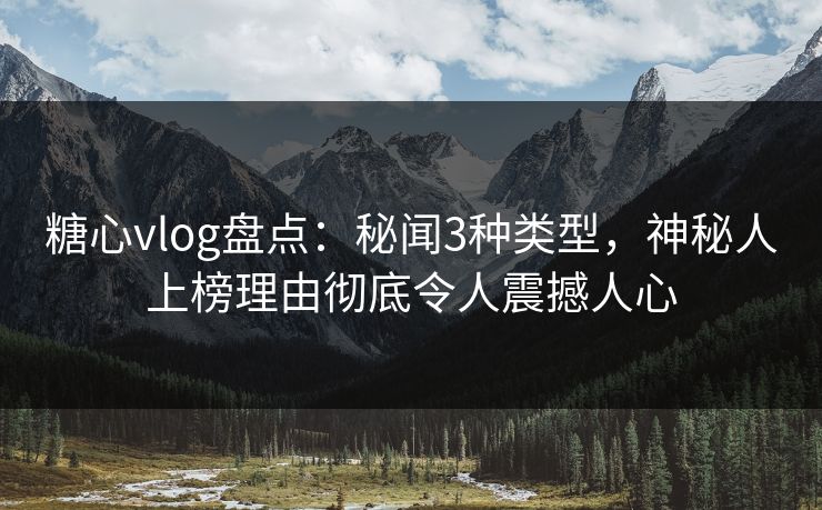 糖心vlog盘点：秘闻3种类型，神秘人上榜理由彻底令人震撼人心