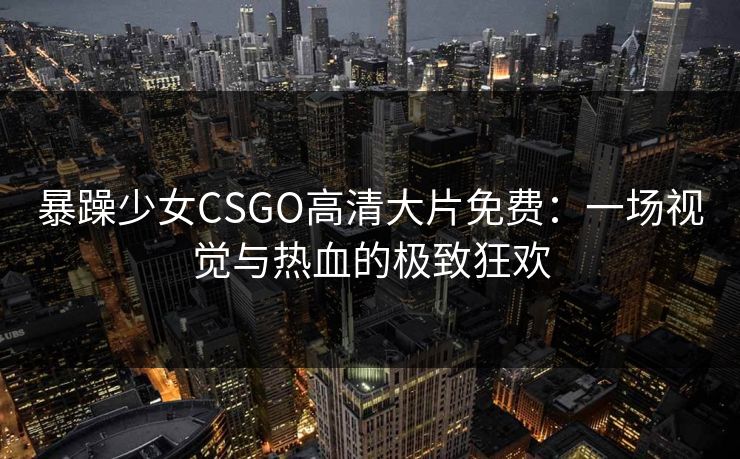 暴躁少女CSGO高清大片免费：一场视觉与热血的极致狂欢