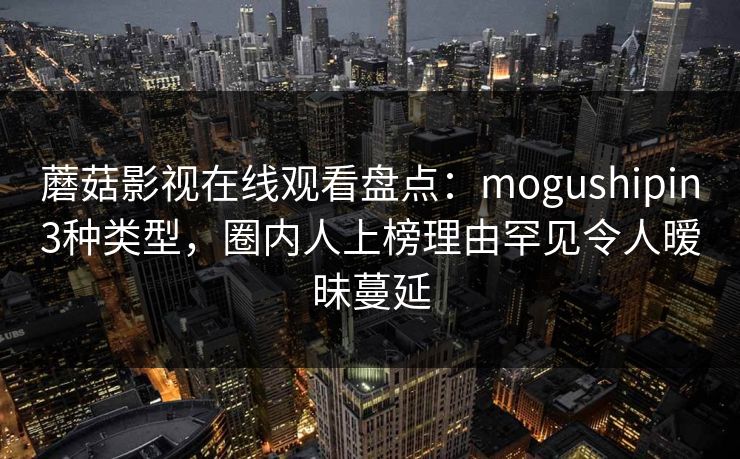 蘑菇影视在线观看盘点：mogushipin3种类型，圈内人上榜理由罕见令人暧昧蔓延