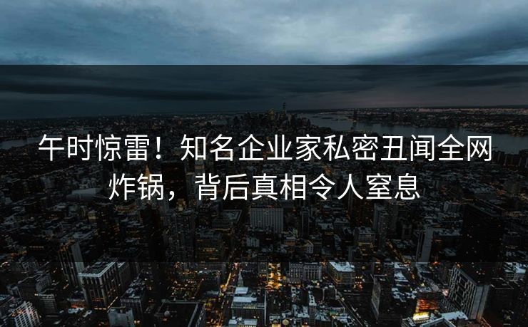 午时惊雷！知名企业家私密丑闻全网炸锅，背后真相令人窒息