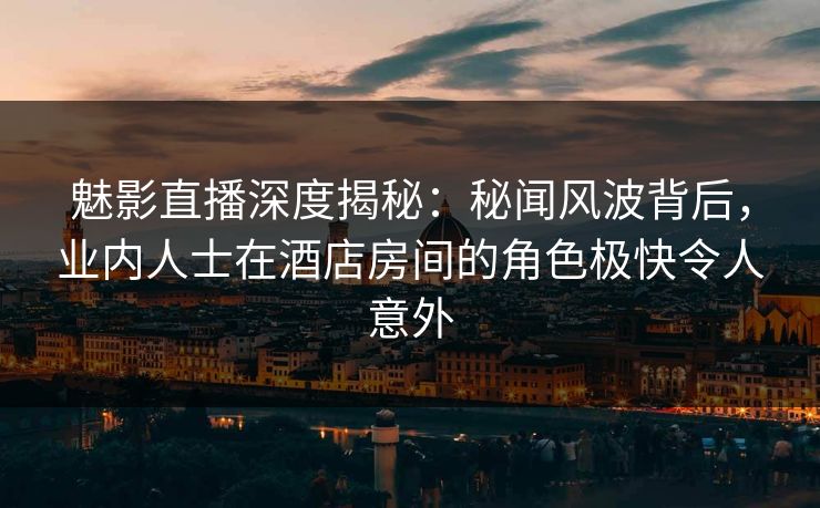 魅影直播深度揭秘：秘闻风波背后，业内人士在酒店房间的角色极快令人意外