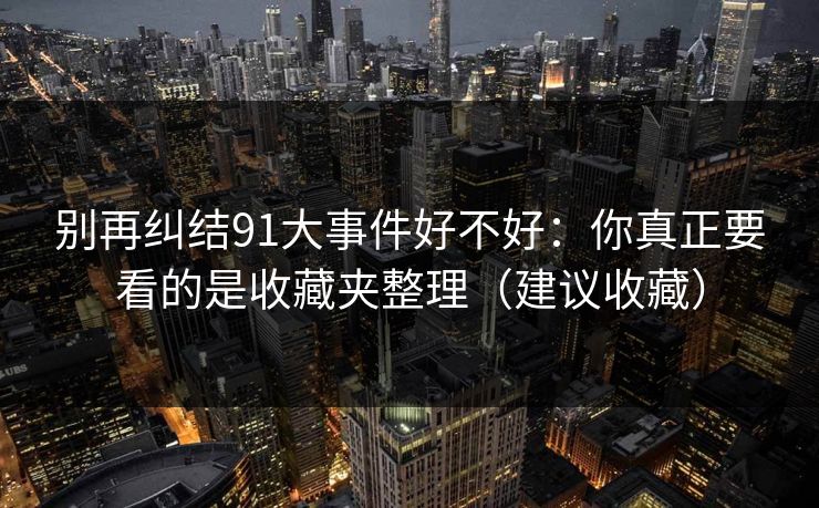 别再纠结91大事件好不好：你真正要看的是收藏夹整理（建议收藏）