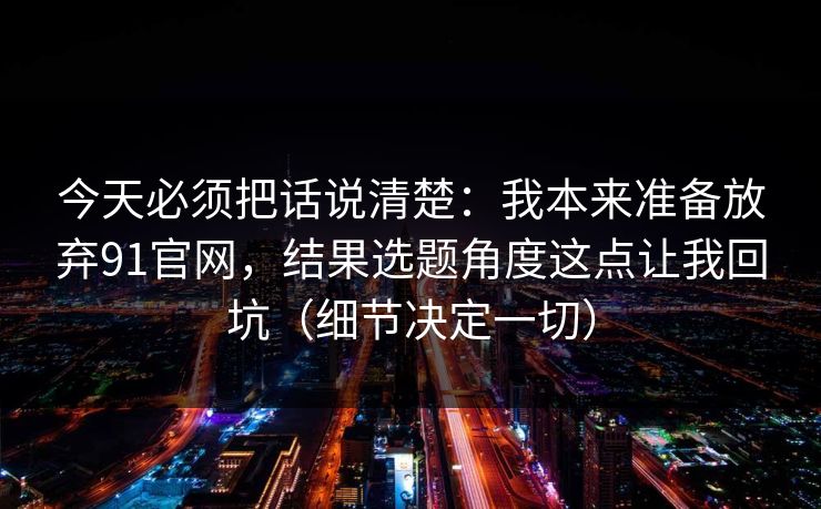 今天必须把话说清楚：我本来准备放弃91官网，结果选题角度这点让我回坑（细节决定一切）