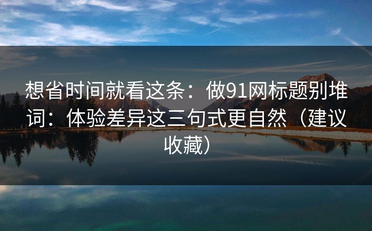 想省时间就看这条：做91网标题别堆词：体验差异这三句式更自然（建议收藏）