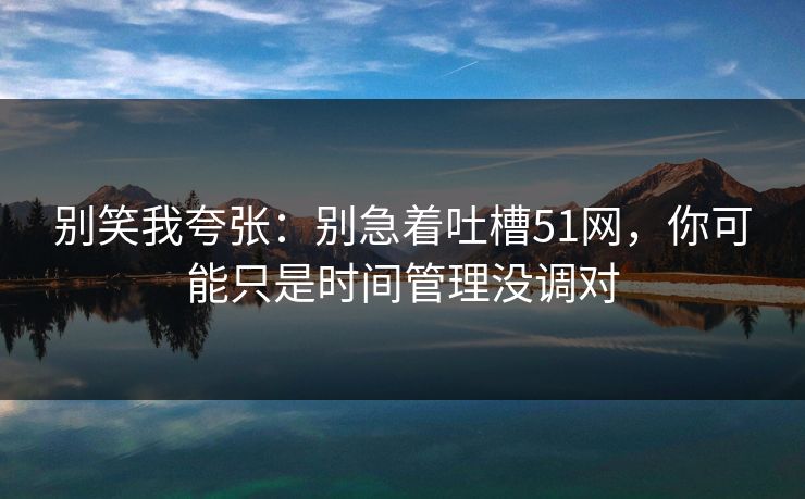 别笑我夸张：别急着吐槽51网，你可能只是时间管理没调对