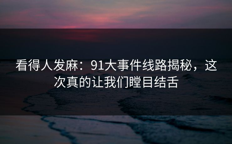 看得人发麻：91大事件线路揭秘，这次真的让我们瞠目结舌