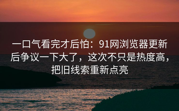 一口气看完才后怕：91网浏览器更新后争议一下大了，这次不只是热度高，把旧线索重新点亮
