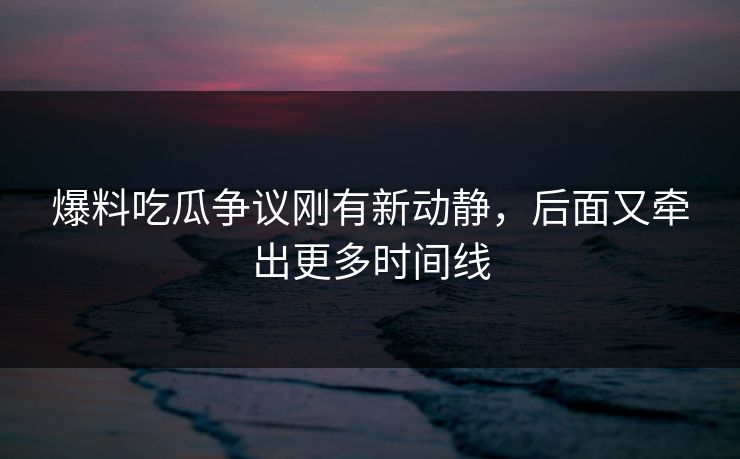 爆料吃瓜争议刚有新动静，后面又牵出更多时间线